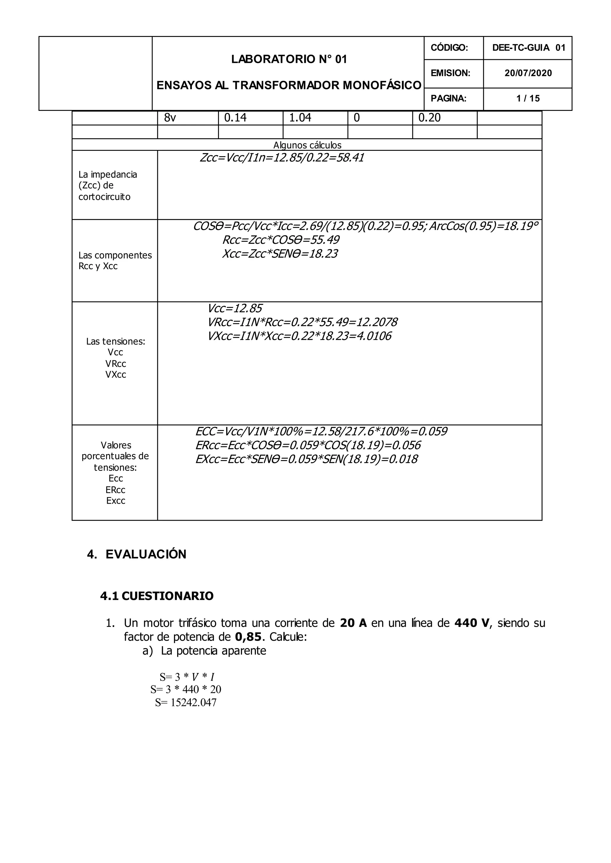 LABORATORIO N° 01
ENSAYOS AL TRANSFORMADOR MONOFÁSICO
CÓDIGO: DEE-TC-GUIA 01
EMISION: 20/07/2020
PAGINA: 1 / 15
8v 0.14 1.04 0 0.20
Algunos cálculos
La impedancia
(Zcc) de
cortocircuito
Zcc=Vcc/I1n=12.85/0.22=58.41
Las componentes
Rcc y Xcc
COSƟ=Pcc/Vcc*Icc=2.69/(12.85)(0.22)=0.95; ArcCos(0.95)=18.19°
Rcc=Zcc*COSƟ=55.49
Xcc=Zcc*SENƟ=18.23
Las tensiones:
Vcc
VRcc
VXcc
Vcc=12.85
VRcc=I1N*Rcc=0.22*55.49=12.2078
VXcc=I1N*Xcc=0.22*18.23=4.0106
Valores
porcentuales de
tensiones:
Ecc
ERcc
Excc
ECC=Vcc/V1N*100%=12.58/217.6*100%=0.059
ERcc=Ecc*COSƟ=0.059*COS(18.19)=0.056
EXcc=Ecc*SENƟ=0.059*SEN(18.19)=0.018
4. EVALUACIÓN
4.1 CUESTIONARIO
1. Un motor trifásico toma una corriente de 20 A en una línea de 440 V, siendo su
factor de potencia de 0,85. Calcule:
a) La potencia aparente
S= 3 * 𝑉 * 𝐼
S= 3 * 440 * 20
S= 15242.047
 