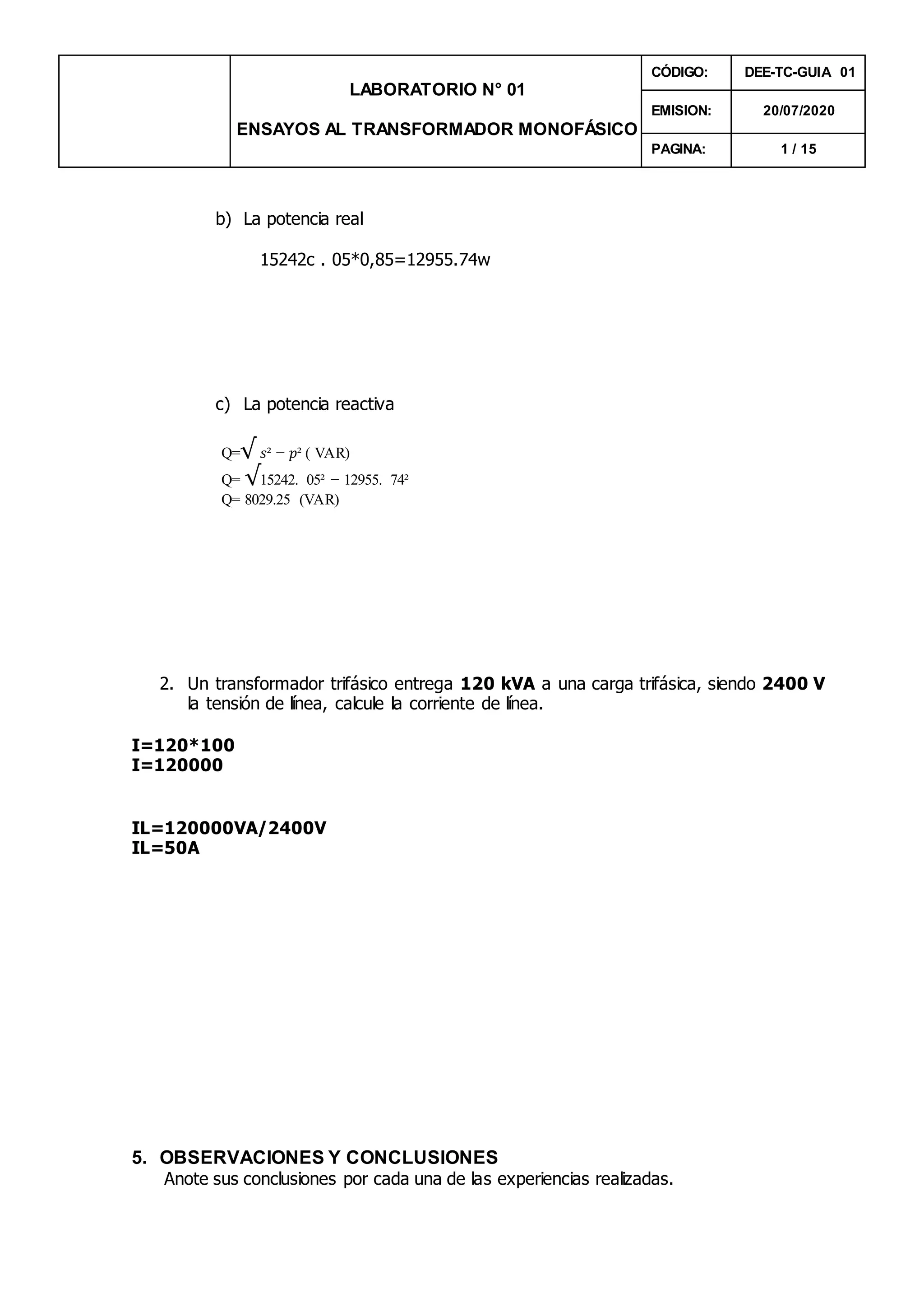 LABORATORIO N° 01
ENSAYOS AL TRANSFORMADOR MONOFÁSICO
CÓDIGO: DEE-TC-GUIA 01
EMISION: 20/07/2020
PAGINA: 1 / 15
b) La potencia real
15242c . 05*0,85=12955.74w
c) La potencia reactiva
Q=√ 𝑠² − 𝑝² ( VAR)
Q= √15242. 05² − 12955. 74²
Q= 8029.25 (VAR)
2. Un transformador trifásico entrega 120 kVA a una carga trifásica, siendo 2400 V
la tensión de línea, calcule la corriente de línea.
I=120*100
I=120000
IL=120000VA/2400V
IL=50A
5. OBSERVACIONES Y CONCLUSIONES
Anote sus conclusiones por cada una de las experiencias realizadas.
 