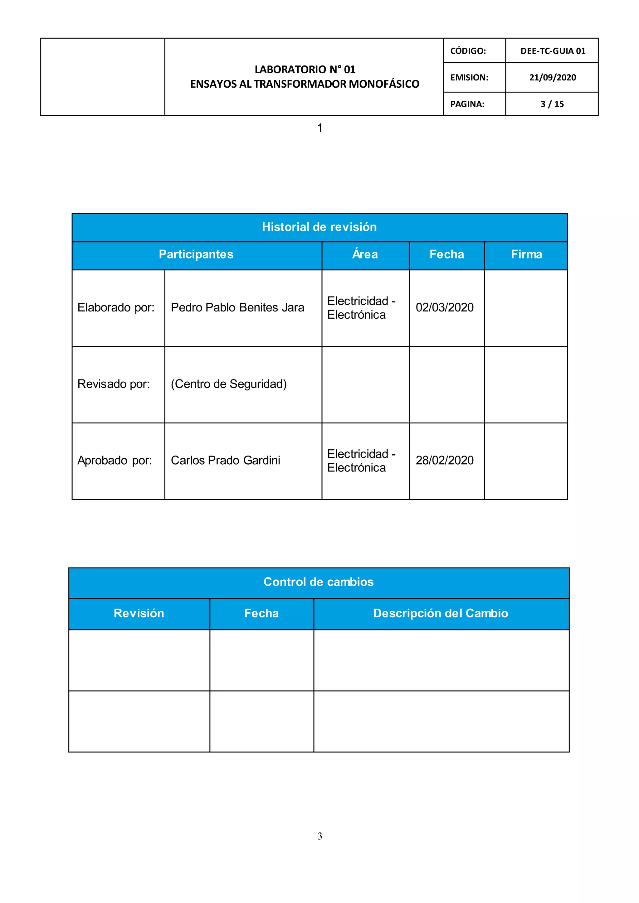 3
LABORATORIO N° 01
ENSAYOS AL TRANSFORMADOR MONOFÁSICO
CÓDIGO: DEE-TC-GUIA 01
EMISION: 21/09/2020
PAGINA: 3 / 15
1
Historial de revisión
Participantes Área Fecha Firma
Elaborado por: Pedro Pablo Benites Jara
Electricidad -
Electrónica
02/03/2020
Revisado por: (Centro de Seguridad)
Aprobado por: Carlos Prado Gardini
Electricidad -
Electrónica
28/02/2020
Control de cambios
Revisión Fecha Descripción del Cambio
 