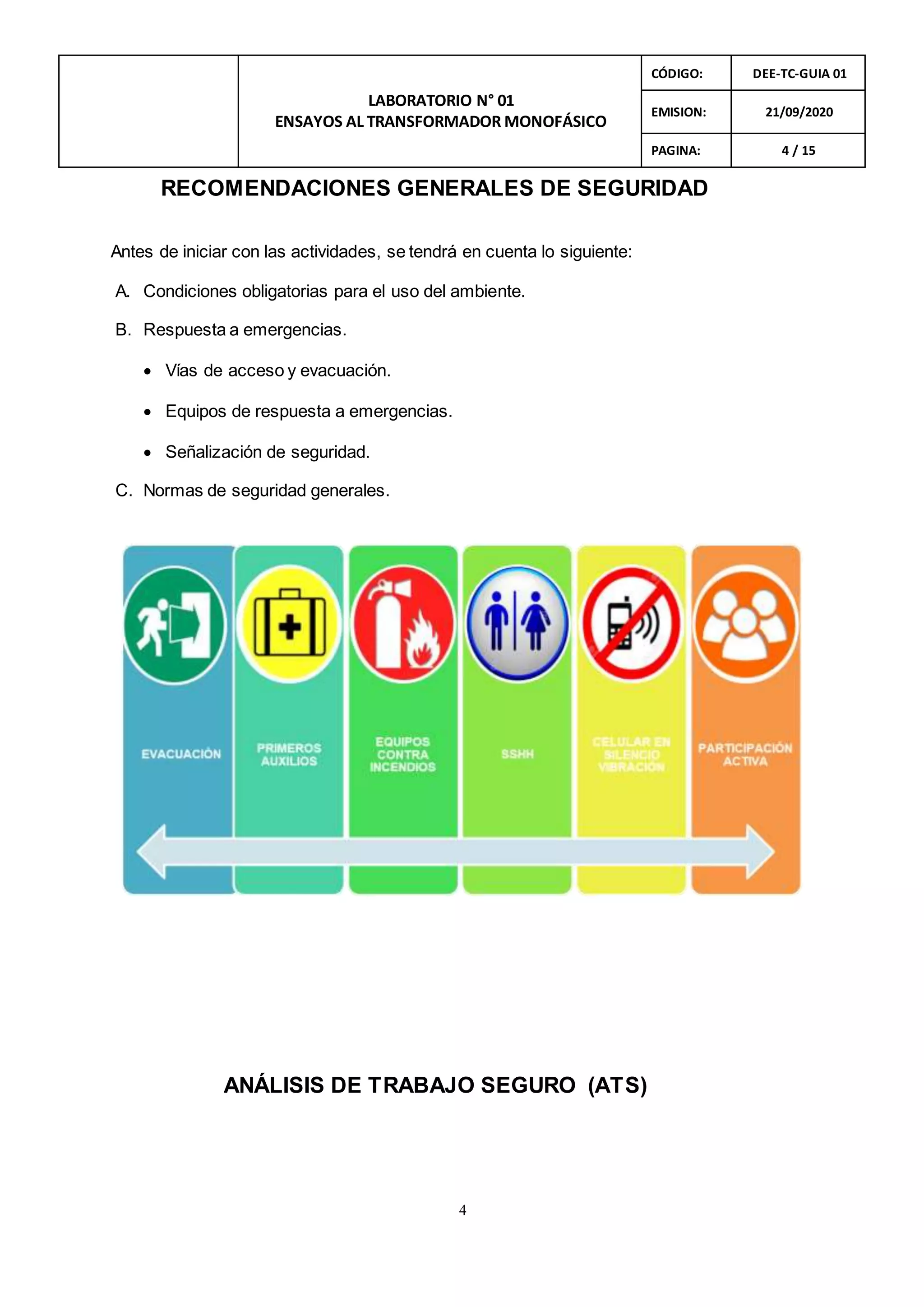 4
LABORATORIO N° 01
ENSAYOS AL TRANSFORMADOR MONOFÁSICO
CÓDIGO: DEE-TC-GUIA 01
EMISION: 21/09/2020
PAGINA: 4 / 15
RECOMENDACIONES GENERALES DE SEGURIDAD
Antes de iniciar con las actividades, se tendrá en cuenta lo siguiente:
A. Condiciones obligatorias para el uso del ambiente.
B. Respuesta a emergencias.
 Vías de acceso y evacuación.
 Equipos de respuesta a emergencias.
 Señalización de seguridad.
C. Normas de seguridad generales.
ANÁLISIS DE TRABAJO SEGURO (ATS)
 