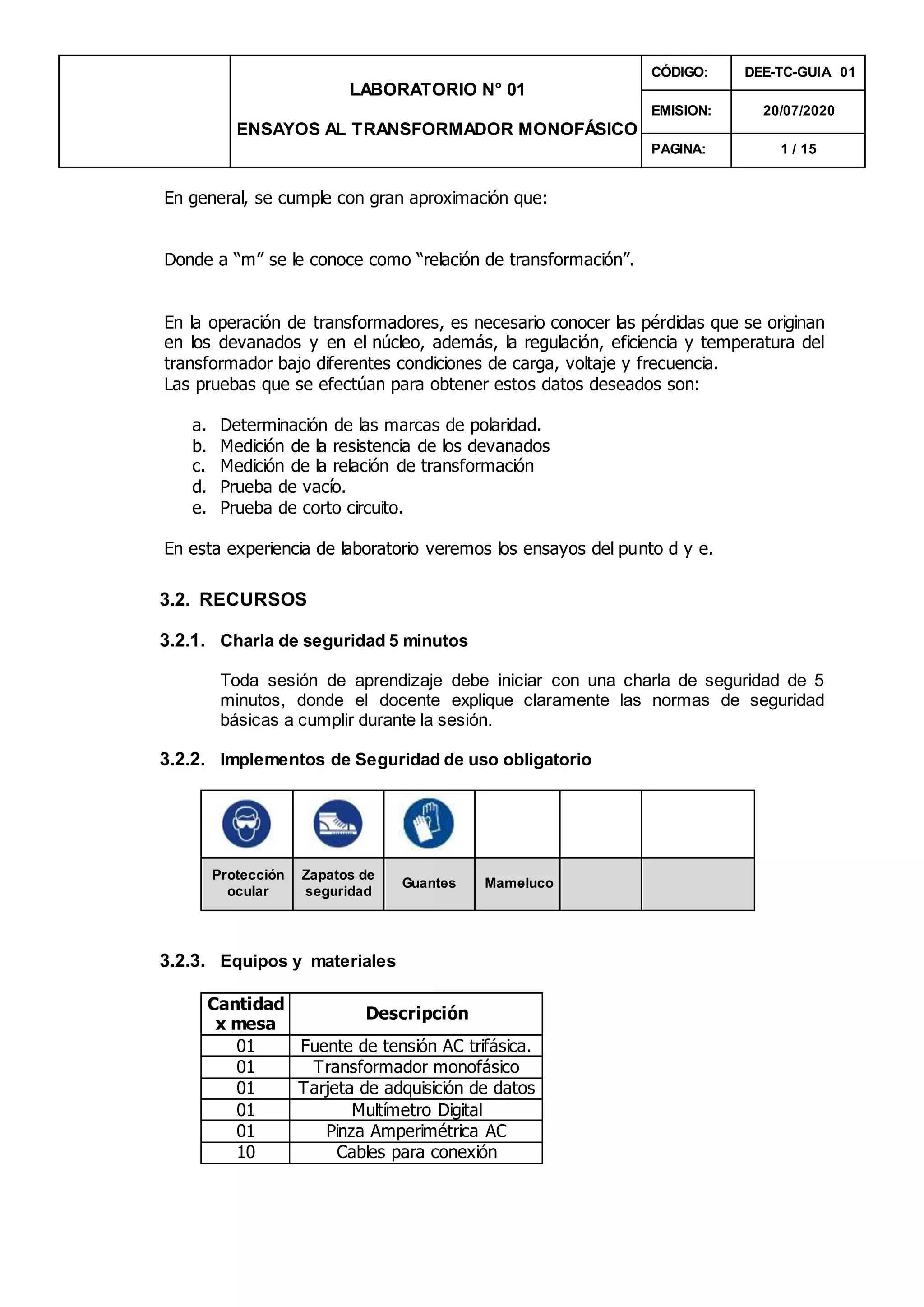 LABORATORIO N° 01
ENSAYOS AL TRANSFORMADOR MONOFÁSICO
CÓDIGO: DEE-TC-GUIA 01
EMISION: 20/07/2020
PAGINA: 1 / 15
En general, se cumple con gran aproximación que:
Donde a “m” se le conoce como “relación de transformación”.
En la operación de transformadores, es necesario conocer las pérdidas que se originan
en los devanados y en el núcleo, además, la regulación, eficiencia y temperatura del
transformador bajo diferentes condiciones de carga, voltaje y frecuencia.
Las pruebas que se efectúan para obtener estos datos deseados son:
a. Determinación de las marcas de polaridad.
b. Medición de la resistencia de los devanados
c. Medición de la relación de transformación
d. Prueba de vacío.
e. Prueba de corto circuito.
En esta experiencia de laboratorio veremos los ensayos del punto d y e.
3.2. RECURSOS
3.2.1. Charla de seguridad 5 minutos
Toda sesión de aprendizaje debe iniciar con una charla de seguridad de 5
minutos, donde el docente explique claramente las normas de seguridad
básicas a cumplir durante la sesión.
3.2.2. Implementos de Seguridad de uso obligatorio
Protección
ocular
Zapatos de
seguridad
Guantes Mameluco
3.2.3. Equipos y materiales
Cantidad
x mesa
Descripción
01 Fuente de tensión AC trifásica.
01 Transformador monofásico
01 Tarjeta de adquisición de datos
01 Multímetro Digital
01 Pinza Amperimétrica AC
10 Cables para conexión
 