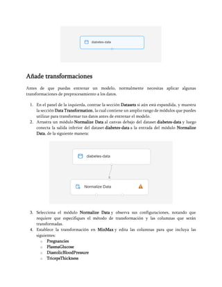 Añade transformaciones
Antes de que puedas entrenar un modelo, normalmente necesitas aplicar algunas
transformaciones de preprocesamiento a los datos.
1. En el panel de la izquierda, contrae la sección Datasets si aún está expandida, y muestra
la sección Data Transformation, la cual contiene un amplio rango de módulos que puedes
utilizar para transformar tus datos antes de entrenar el modelo.
2. Arrastra un módulo Normalize Data al canvas debajo del dataset diabetes-data y luego
conecta la salida inferior del dataset diabetes-data a la entrada del módulo Normalize
Data, de la siguiente manera:
3. Selecciona el módulo Normalize Data y observa sus configuraciones, notando que
requiere que especifiques el método de transformación y las columnas que serán
transformadas.
4. Establece la transformación en MinMax y edita las columnas para que incluya las
siguientes:
o Pregnancies
o PlasmaGlucose
o DiastolicBloodPressure
o TricepsThickness
 