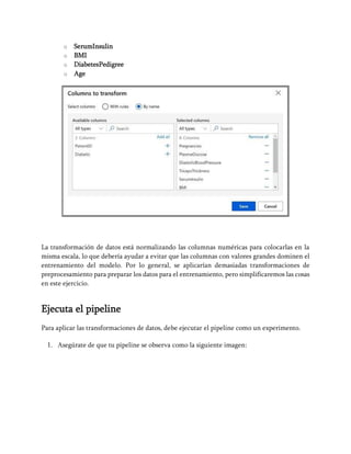 o SerumInsulin
o BMI
o DiabetesPedigree
o Age
La transformación de datos está normalizando las columnas numéricas para colocarlas en la
misma escala, lo que debería ayudar a evitar que las columnas con valores grandes dominen el
entrenamiento del modelo. Por lo general, se aplicarían demasiadas transformaciones de
preprocesamiento para preparar los datos para el entrenamiento, pero simplificaremos las cosas
en este ejercicio.
Ejecuta el pipeline
Para aplicar las transformaciones de datos, debe ejecutar el pipeline como un experimento.
1. Asegúrate de que tu pipeline se observa como la siguiente imagen:
 
