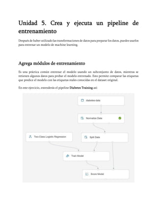 Unidad 5. Crea y ejecuta un pipeline de
entrenamiento
Después de haber utilizado las transformaciones de datos para preparar los datos, puedes usarlos
para entrenar un modelo de machine learning.
Agrega módulos de entrenamiento
Es una práctica común entrenar el modelo usando un subconjunto de datos, mientras se
retienen algunos datos para probar el modelo entrenado. Esto permite comparar las etiquetas
que predice el modelo con las etiquetas reales conocidas en el dataset original.
En este ejercicio, extenderás el pipeline Diabetes Training así:
 