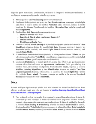 Sigue los pasos mostrados a continuación, utilizando la imagen de arriba como referencia a
medida que agregas y configuras los módulos necesarios.
1. Abre el pipeline Diabetes Training creado con anterioridad.
2. En el panel de la izquierda, en la sección Data Transformations, arrastra un módulo Split
Data hacia el canvas debajo del módulo Normalize Data. Entonces, conecta la salida
izquierda del Dataset Transformado del módulo Normalize Data hacia la entrada del
módulo Split Data.
3. En el módulo Split Data, configura sus parámetros:
o Modo de división: Split Rows
o Fracción de filas de salida en el primer dataset: 0.7
o Semilla aleatoria: 123
o División estratificada: False
4. Expande la sección Model Training en el panel de la izquierda y arrastra un módulo Train
Model hacia el canvas debajo del módulo Split Data. Entonces, conecta el dataset1 de
Resultados (salida izquieda) del módulo Split Data al Dataset (entrada derecha) del
módulo Train Model.
5. El modelo que estamos entrenando predecirá el valor para la columna Diabetic, así que
seleccionamos el módulo Train Model y modificamos sus parámetros estableciendo Label
column en Diabetic (¡verifica que coincida el nombre!)
6. La etiqueta Diabetic que el modelo predecirá es una clase (0 or 1), así que necesitamos
entrenar al modelo utilizando un algoritmo de clasificación. Dado que solo hay dos
posibles clases, utilizaremos un algoritmo de clasificación binaria. Expande la sección
Machine Learning Algorithms, y bajo Classification, arrastra un módulo Two-Class
Logistic Regression al canvas, colocándolo a la izquierda del modulo Split Data y arriba
del módulo Train Model. Entonces, conecta su salida a la entrada Untrained
model (izquierda) del módulo Train Model.
Nota
Existen múltiples algoritmos que puedes usar para entrenar un modelo de clasificación. Para
obtener ayuda para elegir uno, echa un vistazo a la Machine Learning Algorithm Cheat Sheet
for Azure Machine Learning designer.
7. Para probar el modelo entrenado, debemos usarlo para calificar el conjunto de datos de
validación que está en espera al haber dividido los datos originales; en otras palabras,
predecir etiquetas para las características en el conjunto de datos de validación. Expande
la sección Model Scoring & Evaluation y arrastra un módulo Score Model al canvas,
debajo del módulo Train Model. Entonces, conecta la salida del módulo Train Model a la
entrada Trained model (izquierda) del módulo Score Model; y conecta la salida Results
 