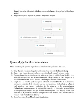 dataset2 (derecha) del módulo Split Data a la entrada Dataset (derecha) del módulo Score
Model.
8. Asegúrate de que tu pipeline se parece a la siguiente imagen:
Ejecuta el pipeline de entrenamiento
Ahora estás listo para ejecutar el pipeline de entrenamiento y entrenar al modelo.
1. Elige Submit, y ejecuta el pipeline utilizando el experimento diabetes-training.
2. Espera a que el experimento finalice su ejecución. Puede tomar 5 minutos o más.
3. Cuando el experimento finaliza su ejecución, selecciona el módulo Score Model y en el
panel de configuración, en la pestaña Outputs + Logs, debajo de Data outputs en la
sección Scored dataset, utiliza el ícono Visualize para observar los resultados.
4. Desplázate a la derecha, y observa que al lado de la columna Diabetic (la cual contiene
los valores conocidos de la etiqueta) hay una nueva columns titulada Scored Labels, la
cual contiene los valores predichos de la etiqueta, y la columna Scored
Probabilities contienen valores de probabilidad entre 0 y 1. Esto indica la probabilidad
de una predicción positiva, así que probabilidades mayores a 0.5 resultan en un valor
predicho de 1 (diabético), mientras que probabilidades entre 0 y 0.5 resultan en una
etiqueta predicha de 0 (no diabético).
5. Cierra la ventana Score Model result visualization.
 