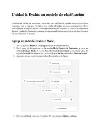 Unidad 6. Evalúa un modelo de clasificación
Los datos de validación retenidos y utilizados para calificar el modelo incluyen los valores
conocidos para la etiqueta. Por tanto, para validar el modelo se puede comparar los valores
verdaderos de la etiqueta con los valores predichos (misma etiqueta) al calificar el conjunto de
datos de validación. Según esta comparación, puedes calcular varias métricas que describen qué
tan bien funciona el modelo.
Agrega un módulo Evaluate Model
1. Abre el pipeline Diabetes Training creado en la entrada anterior.
2. En el panel de la izquierda, en la sección Model Scoring & Evaluation, arrastra un
módulo Evaluate Model al canvas, bajo el módulo Score Model, y conecta la salida del
módulo Score Model a la entrada izquierda Scored dataset del módulo Evaluate Model.
3. Asegúrate de que tu pipeline es similar al mostrado en la figura:
4. Selecciona Submit y ejecuta el pipeline del experimento diabetes-training.
 