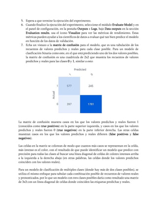 5. Espera a que termine la ejecución del experimento.
6. Cuando finalice la ejecución del experimento, seleccione el módulo Evaluate Model y en
el panel de configuración, en la pestaña Outputs + Logs, bajo Data outputs en la sección
Evaluation results, usa el ícono Visualize para ver las métricas de rendimiento. Estas
métricas pueden ayudar a los científicos de datos a evaluar qué tan bien predice el modelo
en función de los datos de validación.
7. Echa un vistazo a la matriz de confusión para el modelo, que es una tabulación de los
recuentos de valores predichos y reales para cada clase posible. Para un modelo de
clasificación binaria como este, en el que está prediciendo uno de los dos valores posibles,
la matriz de confusión es una cuadrícula de 2x2 que muestra los recuentos de valores
predichos y reales para las clases 0 y 1, similar a esto:
La matriz de confusión muestra casos en los que los valores predichos y reales fueron 1
(conocidos como true positives) en la parte superior izquierda, y casos en los que los valores
predichos y reales fueron 0 (true negatives) en la parte inferior derecha. Las otras celdas
muestran casos en los que los valores predichos y reales difieren (false positives y false
negatives).
Las celdas en la matriz se colorean de modo que cuantos más casos se representan en la celda,
más intenso es el color, con el resultado de que puede identificar un modelo que predice con
precisión para todas las clases al buscar una línea diagonal de celdas de colores intensos arriba
a la izquierda a la derecha abajo (en otras palabras, las celdas donde los valores predichos
coinciden con los valores reales).
Para un modelo de clasificación de múltiples clases (donde hay más de dos clases posibles), se
utiliza el mismo enfoque para tabular cada combinación posible de recuentos de valores reales
y pronosticados, por lo que un modelo con tres clases posibles daría como resultado una matriz
de 3x3 con un línea diagonal de celdas donde coinciden las etiquetas predichas y reales.
 