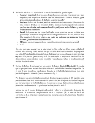 8. Revisa las métricas a la izquierda de la matriz de confusión, que incluyen:
o Accuracy (exactitud): la proporción de predicciones correctas (true positives + true
negatives) con respecto al número total de predicciones. En otras palabras, ¿qué
proporción de predicciones de diabetes acertó el modelo?
o Precision: la fracción de casos positivos identificados correctamente (el número de
true positives dividido por el número de true positives más false positives). En otras
palabras, de todos los pacientes que el modelo predijo que tenían diabetes, ¿cuántos
son realmente diabéticos?
o Recall: la fracción de los casos clasificados como positivos que en realidad son
positivos (el número de true positives dividido por el número de true positives más
false negatives). En otras palabras, de todos los pacientes que realmente tienen
diabetes, ¿cuántos identificó el modelo?
o F1 Score: una métrica general que esencialmente combina precisión y recall.
o AUC.
De estas métricas, accuracy es la más intuitiva. Sin embargo, debes tener cuidado al
utilizar solo accuracy como medida de qué tan bien funciona un modelo. Supongamos
que solo el 3% de la población es diabética. Podrías crear un modelo que siempre prediga
0 y sería 97% preciso, ¡pero no muy útil! Por esta razón, la mayoría de los científicos de
datos utilizan otras métricas como precisión y recall para evaluar el rendimiento del
modelo de clasificación.
9. Encima de la lista de métricas, hay un control deslizante Umbral (Threshold). Recuerda
que lo que predice un modelo de clasificación es la probabilidad de cada clase posible. En
el caso de este modelo de clasificación binaria, la probabilidad pronosticada para una
predicción positiva (diabética) es un valor entre 0 y 1.
Por defecto, una probabilidad pronosticada de diabetes por encima de 0.5 significa una
predicción de clase de 1, mientras que una predicción por debajo de este umbral implica
que hay una mayor probabilidad de que el paciente no tenga diabetes (las probabilidades
para todas las clases suman 1), por lo que la clase predicha sería 0.
Intenta mover el control deslizante del umbral y observa el efecto sobre la matriz de
confusión. Si lo mueves completamente hacia la izquierda (0), la métrica Recall se
convierte en 1, y si la mueve completamente hacia la derecha (1), la métrica Recall se
convierte en 0.
 