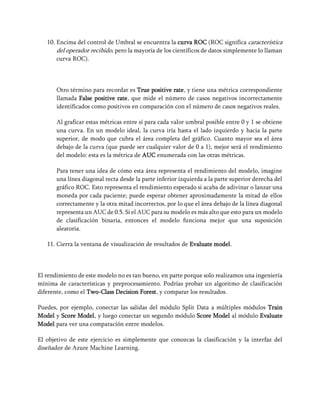 10. Encima del control de Umbral se encuentra la curva ROC (ROC significa característica
del operador recibido, pero la mayoría de los científicos de datos simplemente lo llaman
curva ROC).
Otro término para recordar es True positive rate, y tiene una métrica correspondiente
llamada False positive rate, que mide el número de casos negativos incorrectamente
identificados como positivos en comparación con el número de casos negativos reales.
Al graficar estas métricas entre sí para cada valor umbral posible entre 0 y 1 se obtiene
una curva. En un modelo ideal, la curva iría hasta el lado izquierdo y hacia la parte
superior, de modo que cubra el área completa del gráfico. Cuanto mayor sea el área
debajo de la curva (que puede ser cualquier valor de 0 a 1), mejor será el rendimiento
del modelo: esta es la métrica de AUC enumerada con las otras métricas.
Para tener una idea de cómo esta área representa el rendimiento del modelo, imagine
una línea diagonal recta desde la parte inferior izquierda a la parte superior derecha del
gráfico ROC. Esto representa el rendimiento esperado si acaba de adivinar o lanzar una
moneda por cada paciente; puede esperar obtener aproximadamente la mitad de ellos
correctamente y la otra mitad incorrectos, por lo que el área debajo de la línea diagonal
representa un AUC de 0.5. Si el AUC para su modelo es más alto que esto para un modelo
de clasificación binaria, entonces el modelo funciona mejor que una suposición
aleatoria.
11. Cierra la ventana de visualización de resultados de Evaluate model.
El rendimiento de este modelo no es tan bueno, en parte porque solo realizamos una ingeniería
mínima de características y preprocesamiento. Podrías probar un algoritmo de clasificación
diferente, como el Two-Class Decision Forest, y comparar los resultados.
Puedes, por ejemplo, conectar las salidas del módulo Split Data a múltiples módulos Train
Model y Score Model, y luego conectar un segundo módulo Score Model al módulo Evaluate
Model para ver una comparación entre modelos.
El objetivo de este ejercicio es simplemente que conozcas la clasificación y la interfaz del
diseñador de Azure Machine Learning.
 