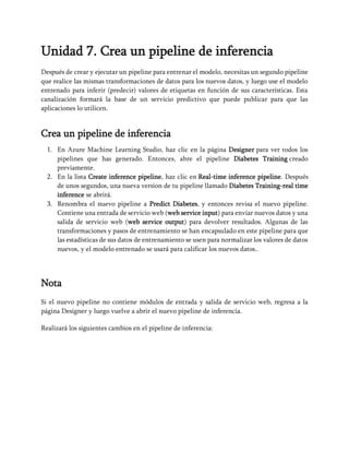 Unidad 7. Crea un pipeline de inferencia
Después de crear y ejecutar un pipeline para entrenar el modelo, necesitas un segundo pipeline
que realice las mismas transformaciones de datos para los nuevos datos, y luego use el modelo
entrenado para inferir (predecir) valores de etiquetas en función de sus características. Esta
canalización formará la base de un servicio predictivo que puede publicar para que las
aplicaciones lo utilicen.
Crea un pipeline de inferencia
1. En Azure Machine Learning Studio, haz clic en la página Designer para ver todos los
pipelines que has generado. Entonces, abre el pipeline Diabetes Training creado
previamente.
2. En la lista Create inference pipeline, haz clic en Real-time inference pipeline. Después
de unos segundos, una nueva version de tu pipeline llamado Diabetes Training-real time
inference se abrirá.
3. Renombra el nuevo pipeline a Predict Diabetes, y entonces revisa el nuevo pipeline.
Contiene una entrada de servicio web (web service input) para enviar nuevos datos y una
salida de servicio web (web service output) para devolver resultados. Algunas de las
transformaciones y pasos de entrenamiento se han encapsulado en este pipeline para que
las estadísticas de sus datos de entrenamiento se usen para normalizar los valores de datos
nuevos, y el modelo entrenado se usará para calificar los nuevos datos..
Nota
Si el nuevo pipeline no contiene módulos de entrada y salida de servicio web, regresa a la
página Designer y luego vuelve a abrir el nuevo pipeline de inferencia.
Realizará los siguientes cambios en el pipeline de inferencia:
 