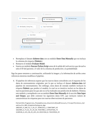 • Reemplaza el dataset diabetes-data con un módulo Enter Data Manually que no incluya
la columna de etiqueta (Diabetic).
• Remueve el módulo Evaluate Model.
• Inserta un módulo Execute Python Script antes de la salida del web service que devuelva
solo el ID del paciente, el valor de la columna de predicción y la probabilidad.
Siga los pasos restantes a continuación, utilizando la imagen y la información de arriba como
referencia mientras modificas el pipeline.
4. El pipeline de inferencia supone que los nuevos datos coincidirán con el esquema de los
datos de entrenamiento originales, por lo que se incluye el dataset diabetes-data del
pipeline de entrenamiento. Sin embargo, estos datos de entrada también incluyen la
etiqueta Diabetic que predice el modelo, lo cual no es intuitivo incluir en los datos de
nuevos pacientes para los que aún no se ha realizado una predicción de diabetes. Elimina
este módulo y reemplázalo con un módulo Enter Data Manually de la sección Data Input
and Output, que debe contener los siguientes datos CSV, que incluyen valores de
características sin etiquetas para tres nuevas observaciones de pacientes:
PatientID,Pregnancies,PlasmaGlucose,DiastolicBloodPressure,TricepsThickness,Ser
umInsulin,BMI,DiabetesPedigree,Age
1882185,9,104,51,7,24,27.36983156,1.350472047,43
1662484,6,73,61,35,24,18.74367404,1.074147566,75
1228510,4,115,50,29,243,34.69215364,0.741159926,59
 