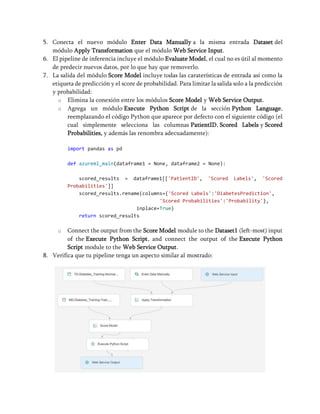 5. Conecta el nuevo módulo Enter Data Manually a la misma entrada Dataset del
módulo Apply Transformation que el módulo Web Service Input.
6. El pipeline de inferencia incluye el módulo Evaluate Model, el cual no es útil al momento
de predecir nuevos datos, por lo que hay que removerlo.
7. La salida del módulo Score Model incluye todas las caraterísticas de entrada así como la
etiqueta de predicción y el score de probabilidad. Para limitar la salida solo a la predicción
y probabilidad:
o Elimina la conexión entre los módulos Score Model y Web Service Output.
o Agrega un módulo Execute Python Script de la sección Python Language,
reemplazando el código Python que aparece por defecto con el siguiente código (el
cual simplemente selecciona las columnas PatientID, Scored Labels y Scored
Probabilities, y además las renombra adecuadamente):
import pandas as pd
def azureml_main(dataframe1 = None, dataframe2 = None):
scored_results = dataframe1[['PatientID', 'Scored Labels', 'Scored
Probabilities']]
scored_results.rename(columns={'Scored Labels':'DiabetesPrediction',
'Scored Probabilities':'Probability'},
inplace=True)
return scored_results
o Connect the output from the Score Model module to the Dataset1 (left-most) input
of the Execute Python Script, and connect the output of the Execute Python
Script module to the Web Service Output.
8. Verifica que tu pipeline tenga un aspecto similar al mostrado:
 