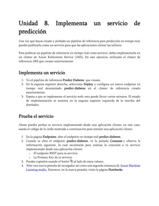 Unidad 8. Implementa un servicio de
predicción
Una vez que hayas creado y probado un pipeline de inferencia para predicción en tiempo real,
puedes publicarla como un servicio para que las aplicaciones cliente las utilicen.
Para publicar un pipeline de inferencia en tiempo real como servicio, debes implementarla en
un clúster de Azure Kubernetes Service (AKS). En este ejercicio, utilizarás el clúster de
inferencia AKS que creaste anteriormente.
Implementa un servicio
1. Ve el pipeline de inferencia Predict Diabetes que creaste.
2. En la esquina superior derecha, selecciona Deploy y configura un nuevo endpoint en
tiempo real denominado predict-diabetes en el clúster de inferencia creado
anteriormente.
3. Espera a que se implemente el servicio web; esto puede llevar varios minutos. El estado
de implementación se muestra en la esquina superior izquierda de la interfaz del
diseñador.
Prueba el servicio
Ahora puedes probar tu servicio implementado desde una aplicación cliente; en este caso,
usarás el código de la celda mostrada a continuación para simular una aplicación cliente.
1. En la página Endpoints, abre el endpoint en tiempo real predict-diabetes.
2. Cuando se abra el endpoint predict-diabetes, ve la pestaña Consume y observa la
información siguiente, la cual necesitarás para realizar la conexión a tu servicio
implementado desde una aplicación cliente.
o El endpoint REST para tu servicio.
o La Primary Key de tu servicio
3. Puedes copiarlos usando el botón ⧉ al lado de estos valores.
4. Abre una nueva pestaña de navegador así como una segunda instancia de Azure Machine
Learning studio. Entonces, en la nueva pestaña, visita la página Notebooks.
 