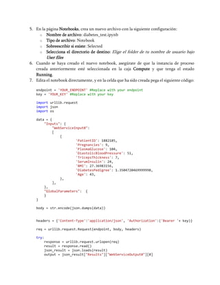 5. En la página Notebooks, crea un nuevo archivo con la siguiente configuración:
o Nombre de archivo: diabetes_test.ipynb
o Tipo de archivo: Notebook
o Sobreescribir si existe: Selected
o Selecciona el directorio de destino: Elige el folder de tu nombre de usuario bajo
User files
6. Cuando se haya creado el nuevo notebook, asegúrate de que la instancia de proceso
creada anteriormente esté seleccionada en la caja Compute y que tenga el estado
Running.
7. Edita el notebook directamente, y en la celda que ha sido creada pega el siguiente código:
endpoint = 'YOUR_ENDPOINT' #Replace with your endpoint
key = 'YOUR_KEY' #Replace with your key
import urllib.request
import json
import os
data = {
"Inputs": {
"WebServiceInput0":
[
{
'PatientID': 1882185,
'Pregnancies': 9,
'PlasmaGlucose': 104,
'DiastolicBloodPressure': 51,
'TricepsThickness': 7,
'SerumInsulin': 24,
'BMI': 27.36983156,
'DiabetesPedigree': 1.3504720469999998,
'Age': 43,
},
],
},
"GlobalParameters": {
}
}
body = str.encode(json.dumps(data))
headers = {'Content-Type':'application/json', 'Authorization':('Bearer '+ key)}
req = urllib.request.Request(endpoint, body, headers)
try:
response = urllib.request.urlopen(req)
result = response.read()
json_result = json.loads(result)
output = json_result["Results"]["WebServiceOutput0"][0]
 