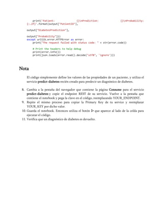 print('Patient: {}nPrediction: {}nProbability:
{:.2f}'.format(output["PatientID"],
output["DiabetesPrediction"],
output["Probability"]))
except urllib.error.HTTPError as error:
print("The request failed with status code: " + str(error.code))
# Print the headers to help debug
print(error.info())
print(json.loads(error.read().decode("utf8", 'ignore')))
Nota
El código simplemente define los valores de las propiedades de un paciente, y utiliza el
servicio predict-diabetes recién creado para predecir un diagnóstico de diabetes.
8. Cambia a la pestaña del navegador que contiene la página Consume para el servicio
predict-diabetes y copie el endpoint REST de su servicio. Vuelve a la pestaña que
contiene el notebook y pega la clave en el código, reemplazando YOUR_ENDPOINT.
9. Repite el mismo proceso para copiar la Primary Key de tu service y reemplazar
YOUR_KEY por dicho valor.
10. Guarda el notebook. Entonces utiliza el botón ▷ que aparece al lado de la celda para
ejecutar el código.
11. Verifica que un diagnóstico de diabetes es devuelto.
 