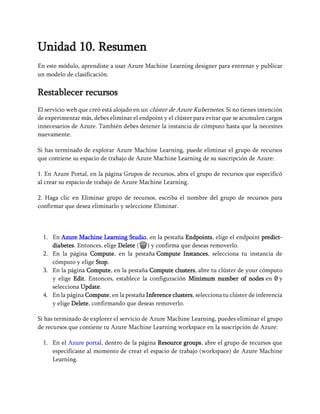 Unidad 10. Resumen
En este módulo, aprendiste a usar Azure Machine Learning designer para entrenar y publicar
un modelo de clasificación.
Restablecer recursos
El servicio web que creó está alojado en un clúster de Azure Kubernetes. Si no tienes intención
de experimentar más, debes eliminar el endpoint y el clúster para evitar que se acumulen cargos
innecesarios de Azure. También debes detener la instancia de cómputo hasta que la necesites
nuevamente.
Si has terminado de explorar Azure Machine Learning, puede eliminar el grupo de recursos
que contiene su espacio de trabajo de Azure Machine Learning de su suscripción de Azure:
1. En Azure Portal, en la página Grupos de recursos, abra el grupo de recursos que especificó
al crear su espacio de trabajo de Azure Machine Learning.
2. Haga clic en Eliminar grupo de recursos, escriba el nombre del grupo de recursos para
confirmar que desea eliminarlo y seleccione Eliminar.
1. En Azure Machine Learning Studio, en la pestaña Endpoints, elige el endpoint predict-
diabetes. Entonces, elige Delete (🗑) y confirma que deseas removerlo.
2. En la página Compute, en la pestaña Compute Instances, selecciona tu instancia de
cómputo y elige Stop.
3. En la página Compute, en la pestaña Compute clusters, abre tu clúster de your cómputo
y elige Edit. Entonces, establece la configuración Minimum number of nodes en 0 y
selecciona Update.
4. En la página Compute, en la pestaña Inference clusters, selecciona tu clúster de inferencia
y elige Delete, confirmando que deseas removerlo.
Si has terminado de explorer el servicio de Azure Machine Learning, puedes eliminar el grupo
de recursos que contiene tu Azure Machine Learning workspace en la suscripción de Azure:
1. En el Azure portal, dentro de la página Resource groups, abre el grupo de recursos que
especificaste al momento de crear el espacio de trabajo (workspace) de Azure Machine
Learning.
 