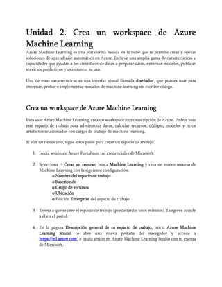 Unidad 2. Crea un workspace de Azure
Machine Learning
Azure Machine Learning es una plataforma basada en la nube que te permite crear y operar
soluciones de aprendizaje automático en Azure. Incluye una amplia gama de características y
capacidades que ayudan a los científicos de datos a preparar datos, entrenar modelos, publicar
servicios predictivos y monitorear su uso.
Una de estas características es una interfaz visual llamada diseñador, que puedes usar para
entrenar, probar e implementar modelos de machine learning sin escribir código.
Crea un workspace de Azure Machine Learning
Para usar Azure Machine Learning, crea un workspace en tu suscripción de Azure. Podrás usar
este espacio de trabajo para administrar datos, calcular recursos, códigos, modelos y otros
artefactos relacionados con cargas de trabajo de machine learning.
Si aún no tienes uno, sigue estos pasos para crear un espacio de trabajo:
1. Inicia sesión en Azure Portal con tus credenciales de Microsoft.
2. Selecciona ＋Crear un recurso, busca Machine Learning y crea un nuevo recurso de
Machine Learning con la siguiente configuración:
o Nombre del espacio de trabajo
o Suscripción
o Grupo de recursos
o Ubicación
o Edición Enterprise del espacio de trabajo
3. Espera a que se cree el espacio de trabajo (puede tardar unos minutos). Luego ve accede
a él en el portal.
4. En la página Descripción general de tu espacio de trabajo, inicia Azure Machine
Learning Studio (o abre una nueva pestaña del navegador y accede a
https://ml.azure.com) e inicia sesión en Azure Machine Learning Studio con tu cuenta
de Microsoft.
 