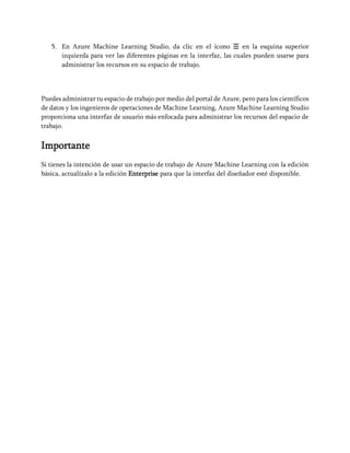 5. En Azure Machine Learning Studio, da clic en el ícono ☰ en la esquina superior
izquierda para ver las diferentes páginas en la interfaz, las cuales pueden usarse para
administrar los recursos en su espacio de trabajo.
Puedes administrar tu espacio de trabajo por medio del portal de Azure, pero para los científicos
de datos y los ingenieros de operaciones de Machine Learning, Azure Machine Learning Studio
proporciona una interfaz de usuario más enfocada para administrar los recursos del espacio de
trabajo.
Importante
Si tienes la intención de usar un espacio de trabajo de Azure Machine Learning con la edición
básica, actualízalo a la edición Enterprise para que la interfaz del diseñador esté disponible.
 