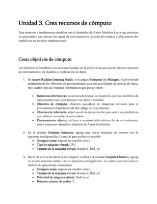 Unidad 3. Crea recursos de cómputo
Para entrenar e implementar modelos con el diseñador de Azure Machine Learning, necesitas
un procesador que ejecute las tareas de entrenamiento, prueba del modelo y alojamiento del
modelo en un servicio implementado.
Crear objetivos de cómputo
Los objetivos informáticos son recursos basados en la nube en los que puede ejecutar procesos
de entrenamiento de modelos y exploración de datos.
1. En Azure Machine Learning Studio, ve la página Compute (en Manage). Aquí es donde
administrarás los objetivos de procesamiento para tus actividades de ciencia de datos.
Hay cuatro tipos de recursos informáticos que puede crear:
• Instancias informáticas: estaciones de trabajo de desarrollo que los científicos de
datos pueden usar para trabajar con datos y modelos.
• Clústeres de cómputo: clústeres escalables de máquinas virtuales para el
procesamiento bajo demanda del código de experimento.
• Clústeres de inferencia: objetivos de implementación para servicios predictivos
que utilizan tus modelos entrenados.
• Procesamiento adjunto: enlaces a recursos informáticos de Azure existentes,
como máquinas virtuales o clústeres de Azure Databricks.
2. En la pestaña Compute Instances, agrega una nueva instancia de proceso con la
siguiente configuración. Lo usarás para probar tu modelo:
• Compute name: ingresa un nombre único
• Tipo de máquina virtual: CPU
• Tamaño de la máquina virtual: Standard_DS2_v2
3. Mientras se crea la instancia de cómputo, cambia a la pestaña Compute Clusters y agrega
un nuevo compute clúster con la siguiente configuración. Lo usarás para entrenar un
modelo de aprendizaje automático:
• Compute name: ingresa un nombre único
• Tamaño de la máquina virtual: Standard_DS2_v2
• Prioridad de máquina virtual: Dedicated
• Número mínimo de nodos: 2
 