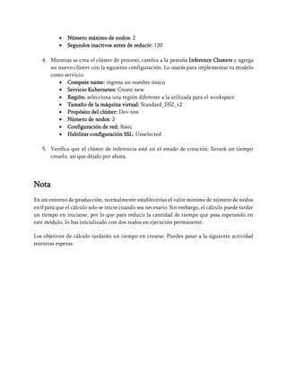 • Número máximo de nodos: 2
• Segundos inactivos antes de reducir: 120
4. Mientras se crea el clúster de proceso, cambia a la pestaña Inference Clusters y agrega
un nuevo clúster con la siguiente configuración. Lo usarás para implementar tu modelo
como servicio.
• Compute name: ingresa un nombre único
• Servicio Kubernetes: Create new
• Región: selecciona una región diferente a la utilizada para el workspace
• Tamaño de la máquina virtual: Standard_DS2_v2
• Propósito del clúster: Dev-test
• Número de nodos: 2
• Configuración de red: Basic
• Habilitar configuración SSL: Unselected
5. Verifica que el clúster de inferencia esté en el estado de creación; llevará un tiempo
crearlo, así que déjalo por ahora.
Nota
En un entorno de producción, normalmente establecerías el valor mínimo de número de nodos
en 0 para que el cálculo solo se inicie cuando sea necesario. Sin embargo, el cálculo puede tardar
un tiempo en iniciarse, por lo que para reducir la cantidad de tiempo que pasa esperando en
este módulo, lo has inicializado con dos nodos en ejecución permanente.
Los objetivos de cálculo tardarán un tiempo en crearse. Puedes pasar a la siguiente actividad
mientras esperas.
 