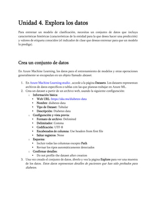 Unidad 4. Explora los datos
Para entrenar un modelo de clasificación, necesitas un conjunto de datos que incluya
características históricas (características de la entidad para la que desea hacer una predicción)
y valores de etiqueta conocidos (el indicador de clase que deseas entrenar para que un modelo
lo prediga).
Crea un conjunto de datos
En Azure Machine Learning, los datos para el entrenamiento de modelos y otras operaciones
generalmente se encapsulan en un objeto llamado dataset.
1. En Azure Machine Learning studio , accede a la página Datasets. Los datasets representan
archivos de datos específicos o tablas con las que planeas trabajar en Azure ML.
2. Crea un dataset a partir de un archivo web, usando la siguiente configuración:
o Información básica:
Web URL: https://aka.ms/diabetes-data
Nombre: diabetes-data
Tipo de Dataset: Tabular
Descripción: Diabetes data
o Configuración y vista previa:
Formato de archivo: Delimited
Delimitador: Comma
Codificación: UTF-8
Encabezados de columna: Use headers from first file
Saltar registros: None
o Esquema:
Incluir todas las columnas excepto Path
Revisar los tipos automáticamente detectados
o Confirmar detalles:
Do not profile the dataset after creation
3. Una vez creado el conjunto de datos, ábrelo y vea la página Explore para ver una muestra
de los datos. Estos datos representan detalles de pacientes que han sido probados para
diabetes.
 