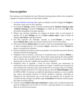 Crea un pipeline
Para comenzar con el diseñador de Azure Machine Learning, primero debes crear un pipeline
y agregar el conjunto de datos con el que deseas trabajar.
1. En Azure Machine Learning studio para tu workspace, accede a la página de Designer y
selecciona + para crear un nuevo pipeline.
2. En el panel de Settings, cambia el nombre predeterminado (Pipeline-Created-on-date)
a Diabetes Training (si el panel de Settings no es visible, da clic en el ícono ⚙ al lado
del nombre del pipeline en la parte superior).
3. Observa que necesitas especificar un cómputo de destino sobre el cual ejecutar el
pipeline. En el panel Settings, haz clic en Select compute target y elige el clúster de
cómputo aml-cluster creado previamente.
4. Del lado izquierdo del diseñador, expande la sección Datasets y arrastra el
dataset diabetes-data creado en el ejercicio anterior hacia el canvas de trabajo.
5. Selecciona el dataset diabetes-data en el canvas y observa sus propiedades (puede ser que
se abran automáticamente). En la pestaña outputs, selecciona el ícono Visualize (se
parece a una gráfica de columnas).
6. Revisa el esquema de los datos y observa que puedes ver las distribuciones de las distintas
columnas en forma de histogramas.
7. Desplázate hacia la derecha y selecciona el encabezado para la columna Diabetic, y
observa que contiene dos valores: 0 y 1. Estos valores representan las dos clases posibles
para la etiqueta que el modelo predecirá: 0 significa que el paciente no tiene diabetes,
mientras que un valor de 1 significa que el paciente es diabético.
8. Desplázate hacia la izquierda y revisa las otras columnas, que representan las
características que se utilizarán para predecir la etiqueta. Considera que la mayoría de
estas columnas son numéricas, pero cada entidad está en su propia escala. Por ejemplo,
los valores de edad varían de 21 a 77, mientras que los valores de DiabetesPedigree varían
de 0.078 a 2.3016. Al entrenar un modelo de aprendizaje automático, a veces es posible
que valores más grandes dominen la función predictiva resultante, reduciendo la
influencia de las características que en una escala más pequeña. Por lo general, los
científicos de datos mitigan este posible sesgo al normalizar las columnas numéricas para
que estén en escalas similares.
9. Cierra la ventana diabetes-data result visualization y luego cierra o cambia el tamaño del
panel de configuración con el icono X o el ícono ↗↙ para que puedas ver el conjunto de
datos en el canvas de esta manera:
 