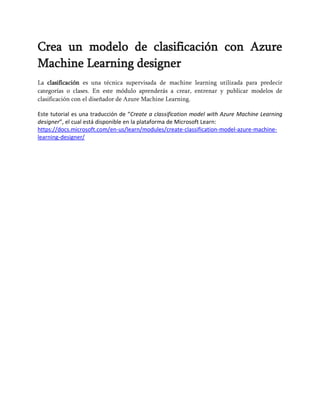 Crea un modelo de clasificación con Azure
Machine Learning designer
La clasificación es una técnica supervisada de machine learning utilizada para predecir
categorías o clases. En este módulo aprenderás a crear, entrenar y publicar modelos de
clasificación con el diseñador de Azure Machine Learning.
Este tutorial es una traducción de “Create a classification model with Azure Machine Learning
designer”, el cual está disponible en la plataforma de Microsoft Learn:
https://docs.microsoft.com/en-us/learn/modules/create-classification-model-azure-machine-
learning-designer/
 