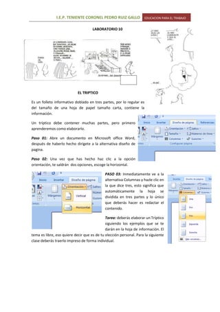 -2514604483104015740-27940LABORATORIO 10<br />-619125384810<br />EL TRIPTICO<br />3663315525145Es un folleto informativo doblado en tres partes, por lo regular es del tamaño de una hoja de papel tamaño carta, contiene la información.<br />Un tríptico debe contener muchas partes, pero primero aprenderemos como elaborarlo.<br />Paso 01: Abre un documento en Microsoft office Word, después de haberlo hecho dirígete a la alternativa diseño de pagina. <br />Paso 02: Una vez que has hecho haz clic a la opción orientación, te saldrán dos opciones, escoge la horizontal.<br />4682490104140152403175PASO 03: Inmediatamente ve a la alternativa Columnas y hazle clic en la que dice tres, esto significa que automáticamente la hoja se dividida en tres partes y lo único que deberás hacer es redactar el contenido.<br />Tarea: deberás elaborar un Tríptico siguiendo los ejemplos que se te darán en la hoja de información. El tema es libre, eso quiere decir que es de tu elección personal. Para la siguiente clase deberás traerlo impreso de forma individual.<br />