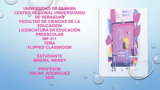 UNIVERSIDAD DE PANAMÁ
CENTRO REGIONAL UNIVERSITARIO
DE VERAGUAS
FACULTAD DE CIENCIAS DE LA
EDUCACIÓN
LICENCIATURA EN EDUCACIÓN
PREESCOLAR
INF-311
TEMA
FLIPPED CLASSROOM
ESTUDIANTE
MINERA, WENDY
PROFESOR
OSCAR, RODRÍGUEZ
2020
 