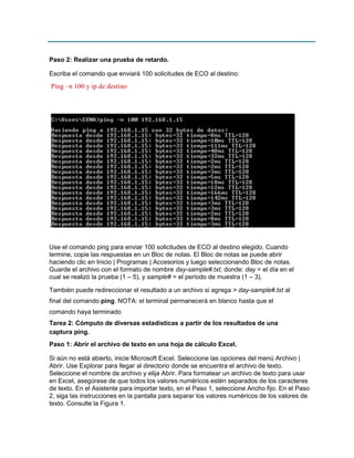 Paso 2: Realizar una prueba de retardo.
Escriba el comando que enviará 100 solicitudes de ECO al destino:

Ping –n 100 y ip de destino

.
Use el comando ping para enviar 100 solicitudes de ECO al destino elegido. Cuando
termine, copie las respuestas en un Bloc de notas. El Bloc de notas se puede abrir
haciendo clic en Inicio | Programas | Accesorios y luego seleccionando Bloc de notas.
Guarde el archivo con el formato de nombre day-sample#.txt, donde: day = el día en el
cual se realizó la prueba (1 – 5), y sample# = el período de muestra (1 – 3).
También puede redireccionar el resultado a un archivo si agrega > day-sample#.txt al
final del comando ping. NOTA: el terminal permanecerá en blanco hasta que el
comando haya terminado
Tarea 2: Cómputo de diversas estadísticas a partir de los resultados de una
captura ping.
Paso 1: Abrir el archivo de texto en una hoja de cálculo Excel.
Si aún no está abierto, inicie Microsoft Excel. Seleccione las opciones del menú Archivo |
Abrir. Use Explorar para llegar al directorio donde se encuentra el archivo de texto.
Seleccione el nombre de archivo y elija Abrir. Para formatear un archivo de texto para usar
en Excel, asegúrese de que todos los valores numéricos estén separados de los caracteres
de texto. En el Asistente para importar texto, en el Paso 1, seleccione Ancho fijo. En el Paso
2, siga las instrucciones en la pantalla para separar los valores numéricos de los valores de
texto. Consulte la Figura 1.

 