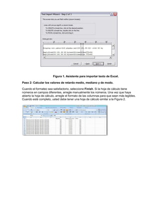 Figura 1. Asistente para importar texto de Excel.
Paso 2: Calcular los valores de retardo medio, mediano y de modo.
Cuando el formateo sea satisfactorio, seleccione Finish. Si la hoja de cálculo tiene
números en campos diferentes, arregle manualmente los números. Una vez que haya
abierto la hoja de cálculo, arregle el formato de las columnas para que sean más legibles.
Cuando esté completo, usted debe tener una hoja de cálculo similar a la Figura 2.

 