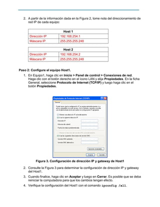 2. A partir de la información dada en la Figura 2, tome nota del direccionamiento de
red IP de cada equipo:
Host 1
Dirección IP

192.168.254.1

Máscara IP

255.255.255.248
Host 2

Dirección IP

192.168.254.2

Máscara IP

255.255.255.248

Paso 2: Configure el equipo Host1.
1. En Equipo1, haga clic en Inicio > Panel de control > Conexiones de red.
Haga clic con el botón derecho en el ícono LAN y elija Propiedades. En la ficha
General, seleccione Protocolo de Internet (TCP/IP) y luego haga clic en el
botón Propiedades.

Figura 3. Configuración de dirección IP y gateway de Host1
2. Consulte la Figura 3 para determinar la configuración de dirección IP y gateway
del Host1.
3. Cuando finalice, haga clic en Aceptar y luego en Cerrar. Es posible que se deba
reiniciar la computadora para que los cambios tengan efecto.
4. Verifique la configuración del Host1 con el comando ipconfig /all.

 