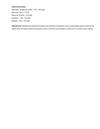 Valores Normales :
Neonatos, sangre de cordón : 13.6 - 19.6 g/dl
Niños de 1 año : 11.2 dl
Niños de 10 años : 12.9 g/dl
Hombres : 13.5 - 18.0 g/dl
Mujeres : 12.0 - 16.5 g/dl
Hematocrito: Medida del volumen del conjunto de hematíes, expresado como un porcentaje sobre el volumen de
sangre total. El rango normal se sitúa entre el 43 y el 49% en los hombres, y entre el 37 y el 43% en las mujeres.
 