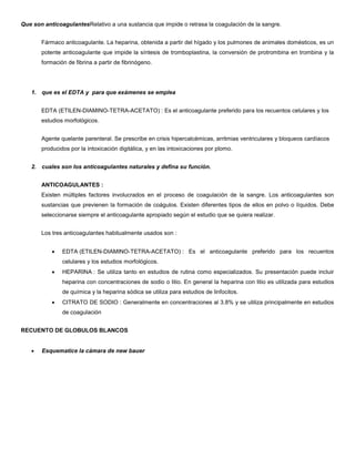 Que son anticoagulantesRelativo a una sustancia que impide o retrasa la coagulación de la sangre.
Fármaco anticoagulante. La heparina, obtenida a partir del hígado y los pulmones de animales domésticos, es un
potente anticoagulante que impide la síntesis de tromboplastina, la conversión de protrombina en trombina y la
formación de fibrina a partir de fibrinógeno.
1. que es el EDTA y para que exámenes se emplea
EDTA (ETILEN-DIAMINO-TETRA-ACETATO) : Es el anticoagulante preferido para los recuentos celulares y los
estudios morfológicos.
Agente quelante parenteral. Se prescribe en crisis hipercalcémicas, arritmias ventriculares y bloqueos cardíacos
producidos por la intoxicación digitálica, y en las intoxicaciones por plomo.
2. cuales son los anticoagulantes naturales y defina su función.
ANTICOAGULANTES :
Existen múltiples factores involucrados en el proceso de coagulación de la sangre. Los anticoagulantes son
sustancias que previenen la formación de coágulos. Existen diferentes tipos de ellos en polvo o líquidos. Debe
seleccionarse siempre el anticoagulante apropiado según el estudio que se quiera realizar.
Los tres anticoagulantes habitualmente usados son :
 EDTA (ETILEN-DIAMINO-TETRA-ACETATO) : Es el anticoagulante preferido para los recuentos
celulares y los estudios morfológicos.
 HEPARINA : Se utiliza tanto en estudios de rutina como especializados. Su presentación puede incluir
heparina con concentraciones de sodio o litio. En general la heparina con litio es utilizada para estudios
de química y la heparina sódica se utiliza para estudios de linfocitos.
 CITRATO DE SODIO : Generalmente en concentraciones al 3.8% y se utiliza principalmente en estudios
de coagulación
RECUENTO DE GLOBULOS BLANCOS
 Esquematice la cámara de new bauer
 