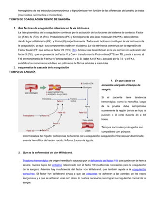 hemoglobina de los eritrocitos (normocrómica o hipocrómica) y en función de las diferencias de tamaño de éstos
(macrocítica, normocítica o microcítica).
TIEMPO DE COAGULACIÓN TIEMPO DE SANGRÍA
1. Que factores de coagulación interviene en la vía intrinseca.
La fase plasmática de la coagulación comienza por la activación de los factores del sistema de contacto: Factor
XII (FXII), XI (FXI), IX (FIX). Prekalicreina (PK) y Kininógeno de alto peso molecular (HMWK), estos últimos
dando lugar a Kalikreina (KK) y Kinina (K) respectivamente. Todos esto factores constituyen la vía intrínseca de
la coagulación, ya que sus componentes están en el plasma. La vía extrínseca comienza por la expresión de
Factor tisular (FT) que activa al factor VII (FVII) (14). Ambas vías desembocan en la vía común con activación del
factor X (FX), que en presencia de Factor V y Ca++ transforman la Protrombina(PTB) en TB, y esta a su vez el
FIB en monómeros de Fibrina y Fibrinopéptidos A y B. El factor XIII (FXIII), activado por la TB y el FXII,
estabiliza los monómeros solubles en polímeros de fibrina estables e insolubles
2. esquematice la cascada de la coagulación
TIEMPO DE SANGRÍA
1. En que casos se
encuentra alargado el tiempo de
sangría.
Si el paciente tiene tendencia
hemorrágica, como la hemofilia, luego
de la prueba debe comprimirse
suavemente la región donde se hizo la
punción o el corte durante 24 a 48
horas.
Tiempos anormales prolongados son
compatibles con: púrpura;
enfermedades del hígado; deficiencias de factores de la coagulación; coagulación intravascular diseminada;
anemia hemolítica del recién nacido; linfoma; Leucemia aguda.
2. Que es la enfermedad de Von Willebrand.
Trastorno hemorrágico de origen hereditario causado por la deficiencia del factor VIII que puede ser de leve a
severa, niveles bajos del antígeno relacionado con el factor Vlll (sustancias necesarias para la coagulación
de la sangre). Además hay insuficiencia del factor von Willebrand, que también ayuda a la coagulación
sanguínea. El factor von Willebrand ayuda a que las plaquetas se adhieran a las paredes de los vasos
sanguíneos y a que se adhieran unas con otras, lo cual es necesario para lograr la coagulación normal de la
sangre.
 