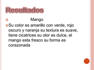  Mango
Su color es amarillo con verde, rojo
oscuro y naranja su textura es suave,
tiene cicatrices su olor es dulce, el
mango esta fresco su forma es
corazonada
 