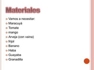  Vamos a necesitar:
 Maracuyá
 Tomate
 mango
 Arveja (con vaina)
 frijol
 Banano
 Haba
 Guayaba
 Granadilla
 