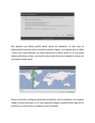 Nos aparece una interfaz gráfica dando opción de instalación, en este caso se
seleccionará la primera como lo muestra la anterior imagen, si en llegado caso se utilizó
u disco duro virtual diferente, se podrá seleccionar la última opción en la cual podrá
realizar particiones al disco. ya teniendo solucionado el tipo de instalación se hace clic
en el botón Instalar ahora.
Ahora se procede a configurar parámetros de sistema, como la ubicación, en la anterior
imagen muestra este paso, en mi caso seleccione Bogotá. posteriormente hago clic en
Continuar, lo cual me lleva a configurar el tipo de teclado:
 