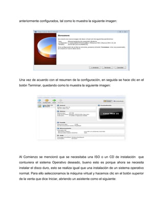 anteriormente configurados, tal como lo muestra la siguiente imagen:
Una vez de acuerdo con el resumen de la configuración, en seguida se hace clic en el
botón Terminar, quedando como lo muestra la siguiente imagen:
Al Comienzo se mencionó que se necesitaba una ISO o un CD de instalación que
contuviera el sistema Operativo deseado, bueno esto es porque ahora se necesita
instalar el disco duro, esto se realiza igual que una instalación de un sistema operativo
normal. Para ello seleccionamos la máquina virtual y hacemos clic en el botón superior
de la venta que dice Iniciar, abriendo un asistente como el siguiente:
 