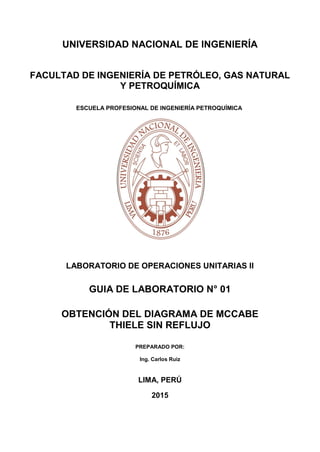 UNIVERSIDAD NACIONAL DE INGENIERÍA
FACULTAD DE INGENIERÍA DE PETRÓLEO, GAS NATURAL
Y PETROQUÍMICA
ESCUELA PROFESIONAL DE INGENIERÍA PETROQUÍMICA
LABORATORIO DE OPERACIONES UNITARIAS II
GUIA DE LABORATORIO N° 01
OBTENCIÓN DEL DIAGRAMA DE MCCABE
THIELE SIN REFLUJO
PREPARADO POR:
Ing. Carlos Ruiz
LIMA, PERÚ
2015
 