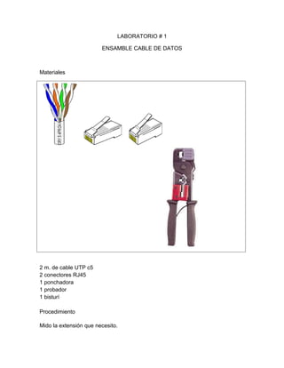 LABORATORIO # 1

                        ENSAMBLE CABLE DE DATOS



Materiales




2 m. de cable UTP c5
2 conectores RJ45
1 ponchadora
1 probador
1 bisturí

Procedimiento

Mido la extensión que necesito.
 