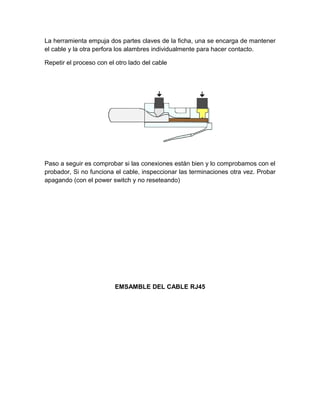 La herramienta empuja dos partes claves de la ficha, una se encarga de mantener
el cable y la otra perfora los alambres individualmente para hacer contacto.

Repetir el proceso con el otro lado del cable




Paso a seguir es comprobar si las conexiones están bien y lo comprobamos con el
probador, Si no funciona el cable, inspeccionar las terminaciones otra vez. Probar
apagando (con el power switch y no reseteando)




                         EMSAMBLE DEL CABLE RJ45
 