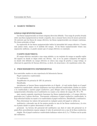 Universidad del Norte                                                                            2




2   MARCO TEORICO



LINEAS EQUIPONTECIALES:
   Las l neas equipotenciales no tienen ninguna direccion de nida. Una carga de prueba situada
sobre una l nea equipotencial no tiende a seguirla, sino a avanzar hacia otras de menor potencial.
Al contrario que las l neas de campo electrico, las l neas equipotenciales son siempre continuas.
No tienen principio ni nal.
   La separacion de las l neas equipotenciales indica la intensidad del campo electrico. Cuanto
mas juntas estan, mayor es el modulo del campo. Si las l neas equipotenciales tienen una
separacion uniforme, se puede asumir que el campo electrico es constante.


    CAMPO ELECTRICO:
    El campo electrico asociado a una carga aislada o a un conjunto de cargas es aquella region
del espacio en donde se dejan sentir sus efectos. As , si en un punto cualquiera del espacio
en donde esta de nido un campo electrico se coloca una carga de prueba o carga testigo, se
observara la aparicion de fuerzas electricas, es decir, de atracciones o de repulsiones sobre ella.


3   PROCEDIMIENTO EXPERIMENTAL

Los materiales usados en esta experiencia de laboratorio fueron:
    Papel conductivo cuadriculado
    Un multimetro
    Ampli cador de potencia de 10V de potencia
    DataStudio.
    inicialmente se buscan l neas equipotenciales en el dipolo , el cual estaba jado en el papel
conductivo cuadriculado, ademas empleamos una hoja adicional cuadriculada, similar en cuanto
a lo cuadriculada a nuestro papel conductivo; para dibujar sobre la hoja adicional las l neas
equipotenciales obtenidas con el multimetro en cuanto a los valores de cargas 3V, 5V y 7V.
    para nuestra segunda experiencia buscamos las l neas equipotenciales y el campo electrico
generados por 2 placas electicas. Nuevamente utilizamos el papel conductivo cuadriculado, la
hoja adicional similar en cuanto a lo cuadriculada al papel conductivo, DataStudio y multimetro.
    Para determinar los valores del potencial en cualquier punto del papel se utiliza un
    multimetro, colocando una de las puntas prueba en una de las l neas conductoras y la otra
en el punto donde se quiere determinar el valor del
    potencial. La lectura del potencial del mult metro nos dara el valor del potencial en el
punto.Este procedimiento supone asignar el valor de potencial cero a una de la l nea conductora
    elegida. En el papel conductor cuadriculado hallamos valores de 3, 5 y 7 Voltios con la ayuda
del volt metro.
 