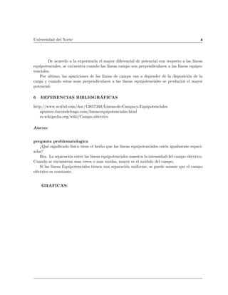 Universidad del Norte                                                                           4




         De acuerdo a la experiencia el mayor diferencial de potencial con respecto a las l neas
equipotenciales, se encuentra cuando las l neas campo son perpendiculares a las l neas equipo-
tenciales.
   Por ultimo, las apariciones de las l neas de campo van a depender de la disposicion de la
carga y cuando estas sean perpendiculares a las l neas equipotenciales se producira el mayor
potencial.

6   REFERENCIAS BIBLIOGRAFICAS

http://www.scribd.com/doc/13857340/Lineas-de-Campo-y-Equipotenciales
   apuntes.rincondelvago.com/lineas-equipotenciales.html
   es.wikipedia.org/wiki/Campo electrico

Anexo:


pregunta problematologica
    >Que signi cado f sico tiene el hecho que las l neas equipotenciales esten igualmente espaci-
adas?
    Rta. La separacion entre las l neas equipotenciales muestra la intensidad del campo electrico.
Cuando se encuentran mas cerca o mas unidas, mayor es el modulo del campo.
    Si las l neas Equipotenciales tienen una separacion uniforme, se puede asumir que el campo
electrico es constante.


    GRAFICAS:
 