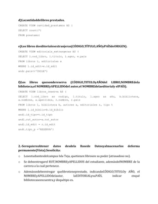 d)Lacantidaddelibros prestados.
CREATE VIEW cantidad_prestamos AS (
SELECT count(*)
FROM prestamo)



e)Los libros deeditorialesextranjeras(CÓDIGO,TÍTULO,AÑOyPAÍSdeORIGEN).
CREATE VIEW editorials_extrangeras AS (
SELECT l.cod_libro, l.titulo, l.agno, e.pais
FROM libros l, editoriales e
WHERE l.id_edit=e.id_edit
andr.pais<>'CHILE')



f)Los libros quesondereserva (CÓDIGO,TITULOyAÑOdel LIBRO,NOMBREdela
biblioteca,el NOMBREyAPELLIDOdel autor,el NOMBREdelaeditorialy elPAÍS).
CREATE VIEW libros_reserva AS (
SELECT l.cod_libro as codigo, l.titulo,              l.agno   as   año,   b.biblioteca,
a.nombres, a.apellidos, r.nombre, r.pais
FROM libros l, biblioteca b, autores a, editoriales r, tipo t
WHERE l.id_biblio=b.id_biblio
andl.id_tipo=t.id_tipo
andl.rut_autor=a.rut_autor
andl.id_edit = r.id_edit
andt.tipo_p ='RESERVA')




2.-Serequiereobtener datos        desdela    Basede     Datosyalmacenarlos      deforma
permanente(Vista).Sesolicita:
o   Losestudiantesdelcampus Isla Teja, quetienen librosen su poder (atrasadoso no).
o   Se debeentregarel RUT,NOMBREyAPELLIDOS del estudiante, ademásdelNOMBRE de la
    carrera a la cual pertenece.
o   Ademássedebeentregar quelibrotieneprestado, indicandoCÓDIGO,TITULOy AÑO, el
    NOMBREyAPELLIDOdelautor,             laEDITORIALysuPAÍS,  indicar     enqué
    bibliotecaseencuentra,y dequétipo es.
 