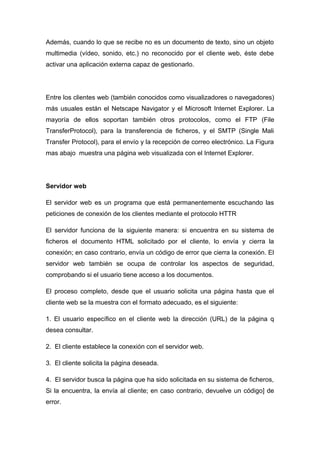 Además, cuando lo que se recibe no es un documento de texto, sino un objeto 
multimedia (vídeo, sonido, etc.) no reconocido por el cliente web, éste debe 
activar una aplicación externa capaz de gestionarlo. 
Entre los clientes web (también conocidos como visualizadores o navegadores) 
más usuales están el Netscape Navigator y el Microsoft Internet Explorer. La 
mayoría de ellos soportan también otros protocolos, como el FTP (File 
TransferProtocol), para la transferencia de ficheros, y el SMTP (Single Mali 
Transfer Protocol), para el envío y la recepción de correo electrónico. La Figura 
mas abajo muestra una página web visualizada con el Internet Explorer. 
Servidor web 
El servidor web es un programa que está permanentemente escuchando las 
peticiones de conexión de los clientes mediante el protocolo HTTR 
El servidor funciona de la siguiente manera: si encuentra en su sistema de 
ficheros el documento HTML solicitado por el cliente, lo envía y cierra la 
conexión; en caso contrario, envía un código de error que cierra la conexión. El 
servidor web también se ocupa de controlar los aspectos de seguridad, 
comprobando si el usuario tiene acceso a los documentos. 
El proceso completo, desde que el usuario solicita una página hasta que el 
cliente web se la muestra con el formato adecuado, es el siguiente: 
1. El usuario específico en el cliente web la dirección (URL) de la página q 
desea consultar. 
2. El cliente establece la conexión con el servidor web. 
3. El cliente solicita la página deseada. 
4. El servidor busca la página que ha sido solicitada en su sistema de ficheros, 
Si la encuentra, la envía al cliente; en caso contrario, devuelve un código] de 
error. 
 