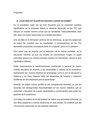 Preguntas: 
a) ¿Cuál debe ser el perfil del educador usando tecnología? 
En la actualidad, cada vez es más frecuente que se presenten cambios 
significativos en la sociedad debido al creciente desarrollo de las TIC, que 
influyen en nuestro entorno social que es cambiante. Indiscutiblemente, todo 
ello, tiene una fuerte repercusión en el ámbito educativo: 
Una de ellas es la formación continúa de los individuos, ya que las exigencias 
de todos los cambios que se manifiestan a consecuencias de las TIC 
demandan propuestas innovadoras tanto en lo laboral, como en lo cotidiano. 
Otro factor que se propicia por la evolución de la misma sociedad, es la 
educación informal, ya que los medios de comunicación fungen un papel 
primordial porque nos ofrecen diversas fuentes de información, siendo la más 
significativa Internet. 
Estás repercusiones y transformaciones contribuyen a generar un nuevo 
modelo educativo de acuerdo a las necesidades y valores de la enseñanza. 
Apareciendo así, nuevos entornos de aprendizaje, como lo son la educación a 
distancia y en línea, dejando atrás las exigencias de horarios y espacios, 
facilitando las circunstancias para el aprendizaje. 
Además, se exigen nuevos perfiles en las competencias docentes, ya que los 
docentes son protagonistas trascendentales en los nuevos desafíos que se 
presentan y requieren de nuevas capacidades y conocimientos para poder ser 
gestores de la enseñanza. 
Con base a lo anterior el rol del profesor se vuelve una necesidad primordial, ya 
que debe adaptarse a nuevas situaciones en aula escolar. Es evidente que las 
innovaciones repercuten en las prácticas didácticas. 
 