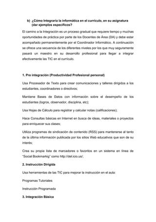 b) ¿Cómo Integraría la informática en el currículo, en su asignatura 
(dar ejemplos específicos? 
El camino a la Integración es un proceso gradual que requiere tiempo y muchas 
oportunidades de práctica por parte de los Docentes de Área (DA) y debe estar 
acompañado permanentemente por el Coordinador Informático. A continuación 
se ofrece una secuencia de los diferentes niveles por los que muy seguramente 
pasará un maestro en su desarrollo profesional para llegar a integrar 
efectivamente las TIC en el currículo. 
1. Pre integración (Productividad Profesional personal) 
Usa Procesador de Texto para crear comunicaciones y talleres dirigidos a los 
estudiantes, coordinadores o directivos; 
Mantiene Bases de Datos con información sobre el desempeño de los 
estudiantes (logros, observador, disciplina, etc); 
Usa Hojas de Cálculo para registrar y calcular notas (calificaciones); 
Hace Consultas básicas en Internet en busca de ideas, materiales o proyectos 
para enriquecer sus clases; 
Utiliza programas de sindicación de contenido (RSS) para mantenerse al tanto 
de la última información publicada por los sitios Web educativos que son de su 
interés; 
Crea su propia lista de marcadores o favoritos en un sistema en línea de 
“Social Bookmarkig” como http://del.icio.us/; 
2. Instrucción Dirigida 
Usa herramientas de las TIC para mejorar la instrucción en el aula: 
Programas Tutoriales 
Instrucción Programada 
3. Integración Básica 
 