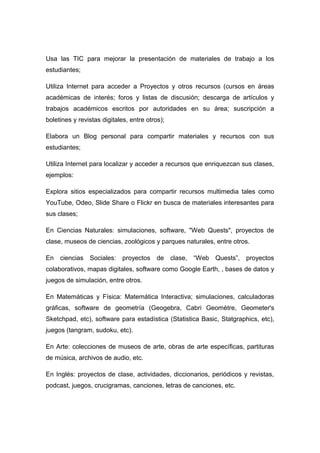 Usa las TIC para mejorar la presentación de materiales de trabajo a los 
estudiantes; 
Utiliza Internet para acceder a Proyectos y otros recursos (cursos en áreas 
académicas de interés; foros y listas de discusión; descarga de artículos y 
trabajos académicos escritos por autoridades en su área; suscripción a 
boletines y revistas digitales, entre otros); 
Elabora un Blog personal para compartir materiales y recursos con sus 
estudiantes; 
Utiliza Internet para localizar y acceder a recursos que enriquezcan sus clases, 
ejemplos: 
Explora sitios especializados para compartir recursos multimedia tales como 
YouTube, Odeo, Slide Share o Flickr en busca de materiales interesantes para 
sus clases; 
En Ciencias Naturales: simulaciones, software, "Web Quests", proyectos de 
clase, museos de ciencias, zoológicos y parques naturales, entre otros. 
En ciencias Sociales: proyectos de clase, “Web Quests”, proyectos 
colaborativos, mapas digitales, software como Google Earth, , bases de datos y 
juegos de simulación, entre otros. 
En Matemáticas y Física: Matemática Interactiva; simulaciones, calculadoras 
gráficas, software de geometría (Geogebra, Cabri Geomètre, Geometer's 
Sketchpad, etc), software para estadística (Statistica Basic, Statgraphics, etc), 
juegos (tangram, sudoku, etc). 
En Arte: colecciones de museos de arte, obras de arte específicas, partituras 
de música, archivos de audio, etc. 
En Inglés: proyectos de clase, actividades, diccionarios, periódicos y revistas, 
podcast, juegos, crucigramas, canciones, letras de canciones, etc. 
 
